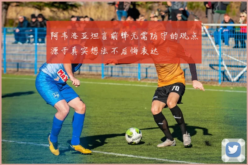 阿韦洛亚坦言前锋无需防守的观点源于真实想法不后悔表达