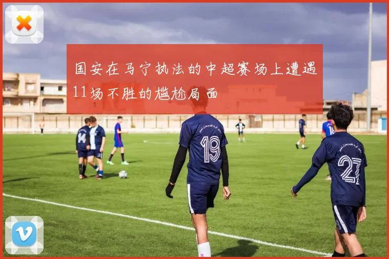 国安在马宁执法的中超赛场上遭遇11场不胜的尴尬局面