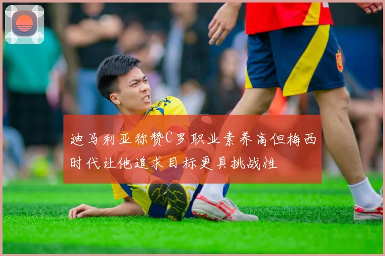迪马利亚称赞C罗职业素养高但梅西时代让他追求目标更具挑战性
