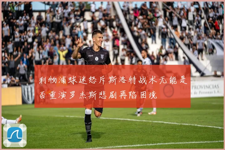 利物浦球迷怒斥斯洛特战术无能是否重演罗杰斯悲剧再陷困境