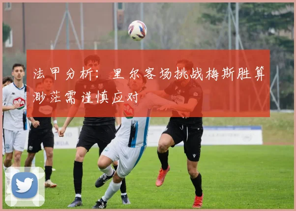 法甲分析：里尔客场挑战梅斯胜算渺茫需谨慎应对